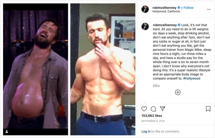 robmcelhenney on Instagram: "Look, it’s not that hard. All you need to do is lift weights six days a week, stop drinking alcohol, don’t eat anything after 7pm, don’t eat any carbs or sugar at all, in fact just don’t eat anything you like, get the personal trainer from Magic Mike, sleep nine hours a night, run three miles a day, and have a studio pay for the whole thing over a six to seven month span. I don’t know why everyone’s not doing this. It’s a super realistic lifestyle and an appropriate body image to compare oneself to."