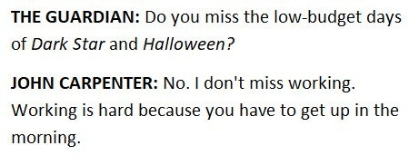 snippet from an interview John Carpenter, film director, gave to the Guardian. Guardian: "Do you miss the low-budget days of Dark Star and Halloween?" John Carpenter: "No. I don't misss working. Working is hard because you have to get up in the morning."
